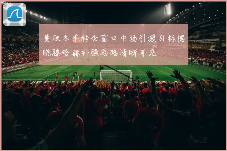 曼联冬季转会窗口中场引援目标揭晓滕哈赫补强思路清晰可见