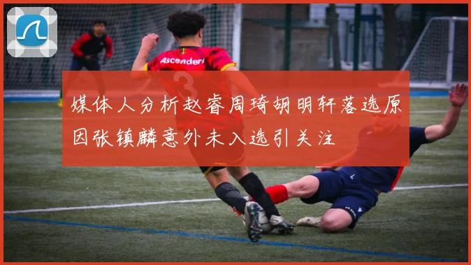 媒体人分析赵睿周琦胡明轩落选原因张镇麟意外未入选引关注