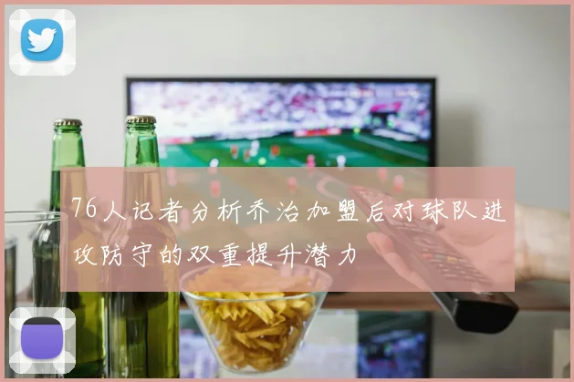 76人记者分析乔治加盟后对球队进攻防守的双重提升潜力