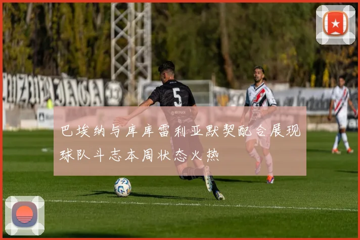 巴埃纳与库库雷利亚默契配合展现球队斗志本周状态火热