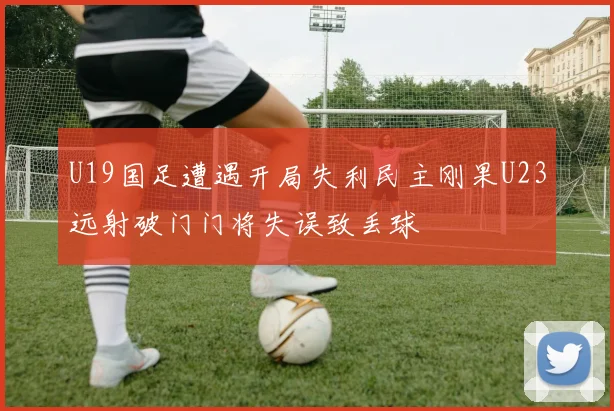 U19国足遭遇开局失利民主刚果U23远射破门门将失误致丢球