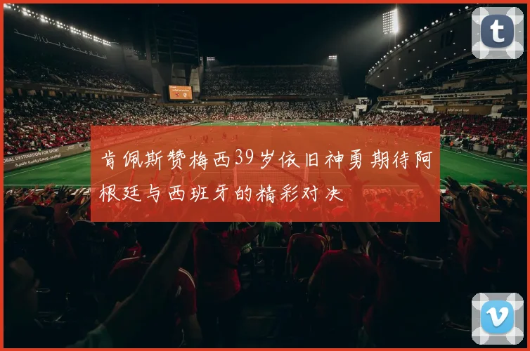 肯佩斯赞梅西39岁依旧神勇期待阿根廷与西班牙的精彩对决