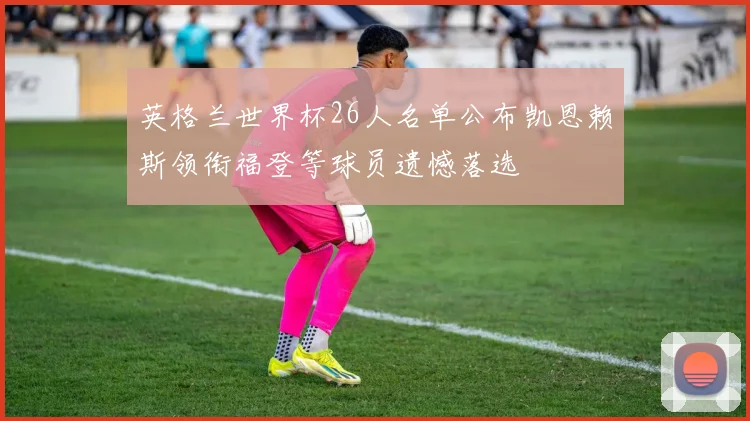 英格兰世界杯26人名单公布凯恩赖斯领衔福登等球员遗憾落选