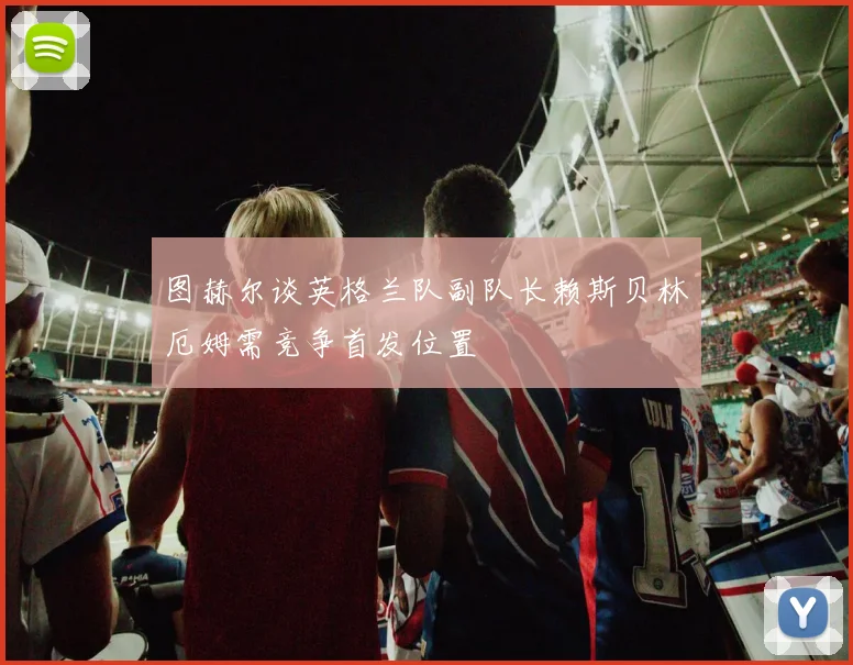 图赫尔谈英格兰队副队长赖斯贝林厄姆需竞争首发位置
