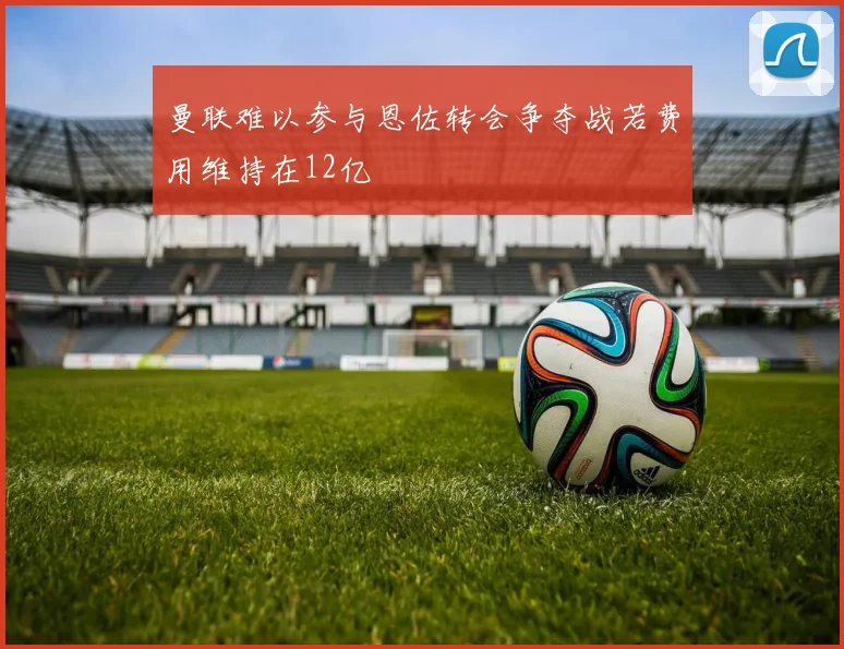 曼联难以参与恩佐转会争夺战若费用维持在12亿