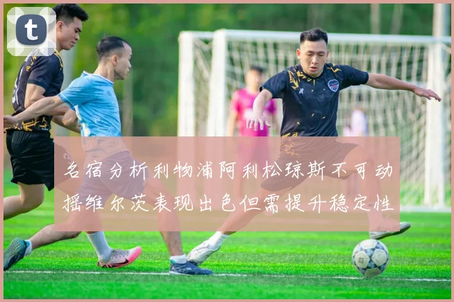 名宿分析利物浦阿利松琼斯不可动摇维尔茨表现出色但需提升稳定性