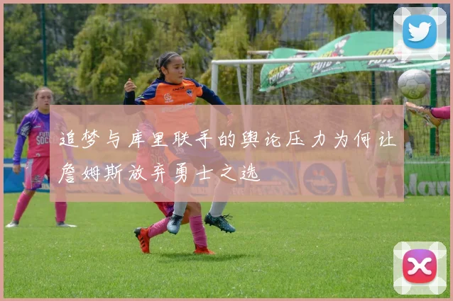 追梦与库里联手的舆论压力为何让詹姆斯放弃勇士之选