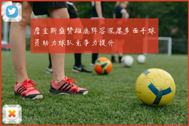 詹金斯盛赞雄鹿阵容深厚多面手球员助力球队竞争力提升