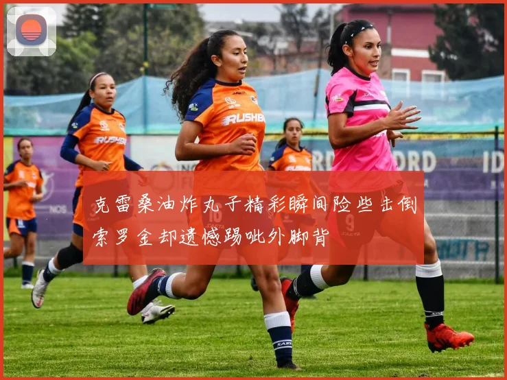 克雷桑油炸丸子精彩瞬间险些击倒索罗金却遗憾踢呲外脚背