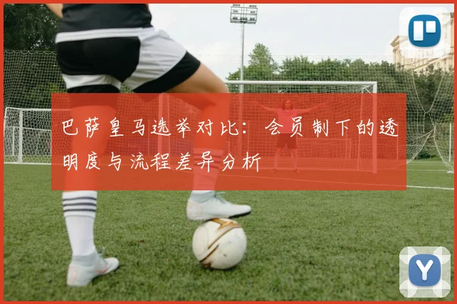 巴萨皇马选举对比：会员制下的透明度与流程差异分析