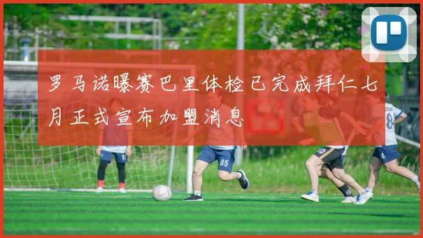 罗马诺曝赛巴里体检已完成拜仁七月正式宣布加盟消息