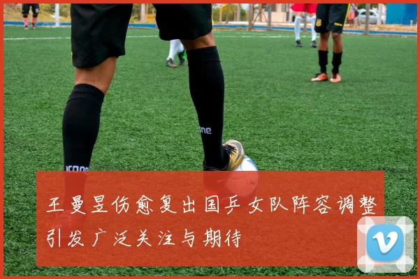 王曼昱伤愈复出国乒女队阵容调整引发广泛关注与期待