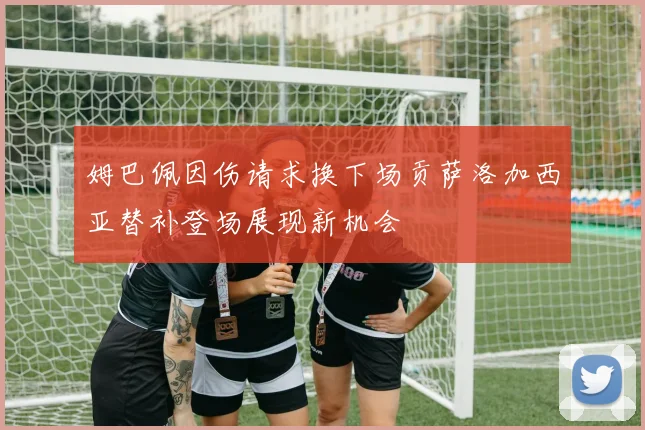 姆巴佩因伤请求换下场贡萨洛加西亚替补登场展现新机会