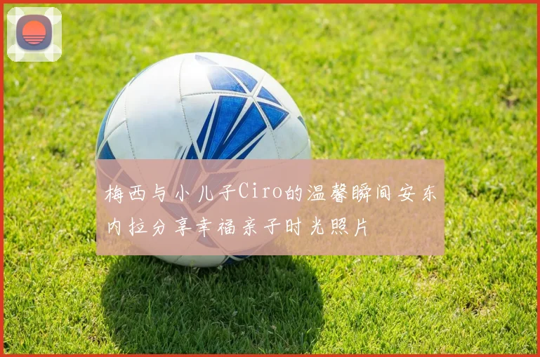 梅西与小儿子Ciro的温馨瞬间安东内拉分享幸福亲子时光照片