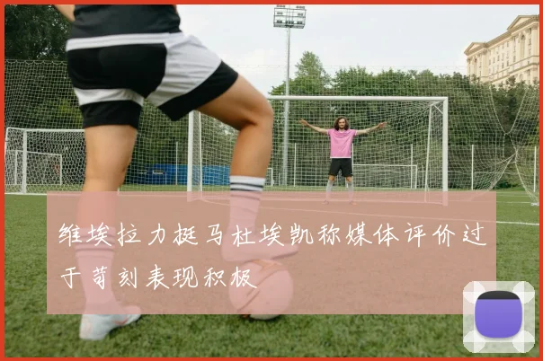维埃拉力挺马杜埃凯称媒体评价过于苛刻表现积极