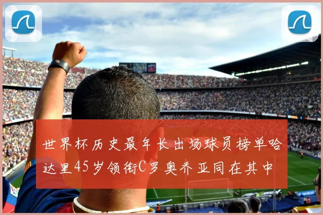 世界杯历史最年长出场球员榜单哈达里45岁领衔C罗奥乔亚同在其中