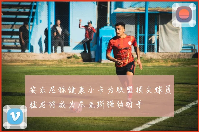 安东尼称健康小卡为联盟顶尖球员猛龙将成为尼克斯强劲对手