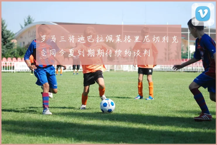 罗马三将迪巴拉佩莱格里尼切利克合同今夏到期期待续约谈判
