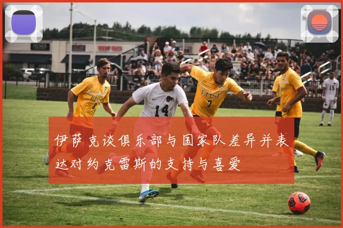 伊萨克谈俱乐部与国家队差异并表达对约克雷斯的支持与喜爱