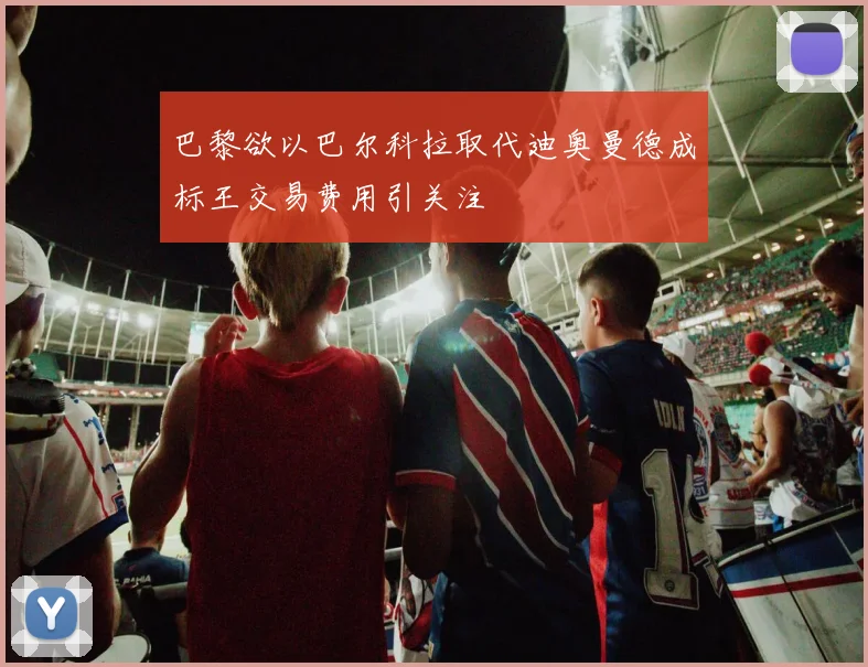 巴黎欲以巴尔科拉取代迪奥曼德成标王交易费用引关注