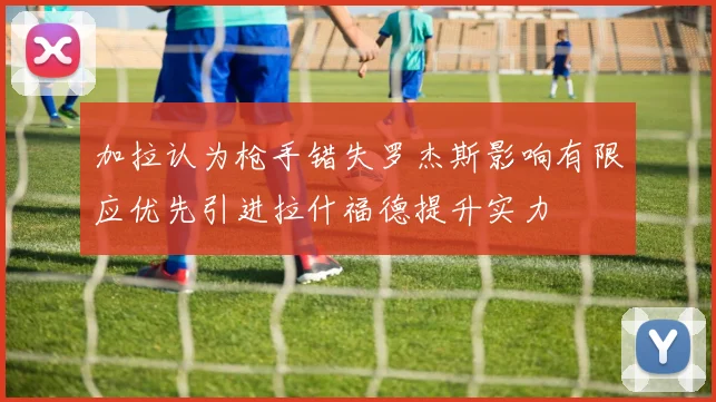 加拉认为枪手错失罗杰斯影响有限应优先引进拉什福德提升实力
