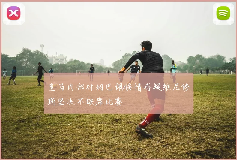 皇马内部对姆巴佩伤情存疑维尼修斯坚决不缺席比赛