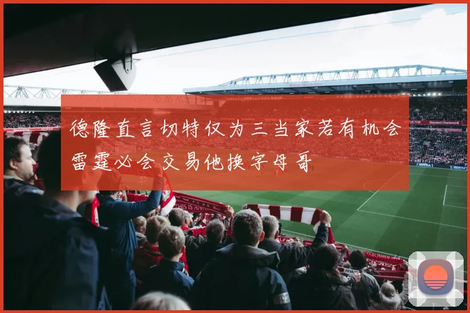 德隆直言切特仅为三当家若有机会雷霆必会交易他换字母哥
